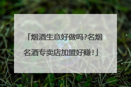 烟酒生意好做吗?名烟名酒专卖店加盟好赚!