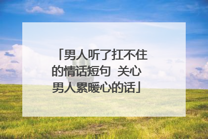 男人听了扛不住的情话短句 关心男人累暖心的话