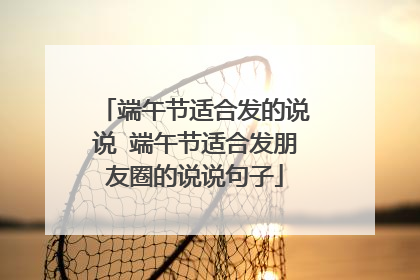 端午节适合发的说说 端午节适合发朋友圈的说说句子