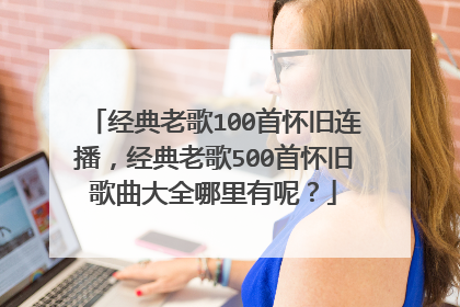 经典老歌100首怀旧连播,经典老歌500首怀旧歌曲大全哪里有呢?