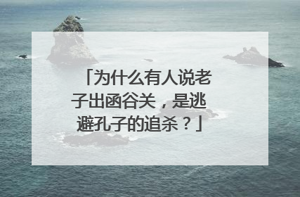 为什么有人说老子出函谷关,是逃避孔子的追杀?
