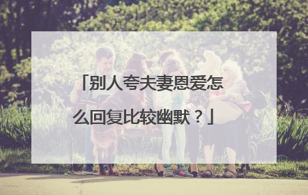 别人夸夫妻恩爱怎么回复比较幽默?