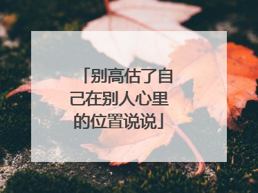 别高估了自己在别人心里的位置说说