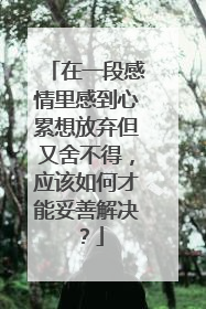 在一段感情里感到心累想放弃但又舍不得,应该如何才能妥善解决?