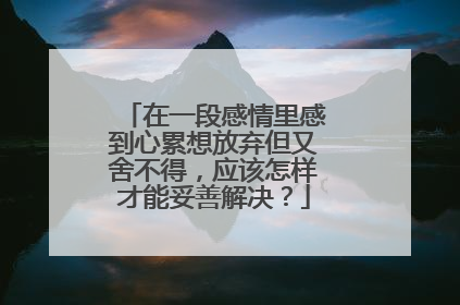 在一段感情里感到心累想放弃但又舍不得,应该怎样才能妥善解决?