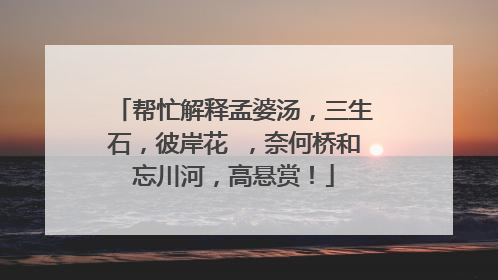 帮忙解释孟婆汤,三生石,彼岸花 ,奈何桥和忘川河,高悬赏!
