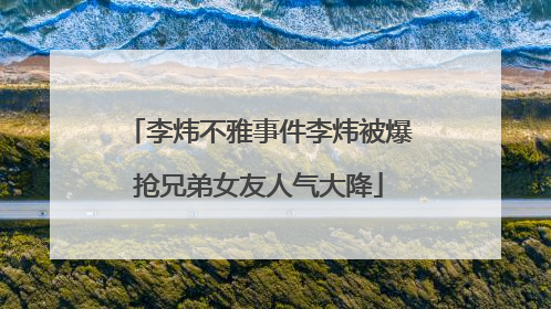 李炜不雅事件李炜被爆抢兄弟女友人气大降