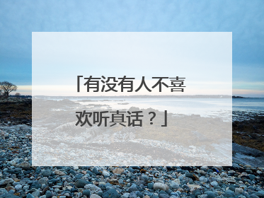 有没有人不喜欢听真话?