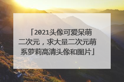 2021头像可爱呆萌二次元,求大量二次元萌系萝莉高清头像和图片