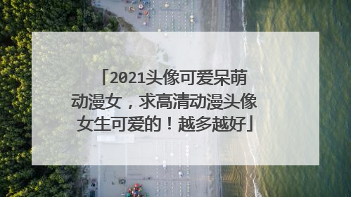 2021头像可爱呆萌动漫女,求高清动漫头像女生可爱的!越多越好